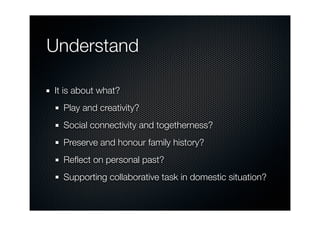 Understand

It is about what?
  Play and creativity?
  Social connectivity and togetherness?
  Preserve and honour family history?
  Reﬂect on personal past?
  Supporting collaborative task in domestic situation?
 