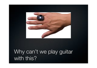 hat are richer and less prone to the many


blet computers that use stylus-based interaction
 and even paper-based systems that digitally




                                                                                                                   The HotHand device:
                                                                                                                a ring worn by electric
                                                                                                                guitar players that uses
iple points of input also supports novel forms                                                                  motion sensors and a
                                                                                                                wireless transmitter to
g around it and interacting together (see the                                                                   create different kinds of



                                 Why can’t we play guitar
eft)                                               is beginning to be used to control digital movies, turn on   sound effects by various
                                                                                                                hand gestures.




                                 with this?
so been developed that enables the movement
                                                   and our movements can be captured using CCTV cameras,
 