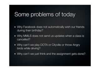 Some problems of today

Why Facebook does not automatically wish our friends
during their birthday?
Why MMLS does not send us updates when a class is
cancelled?
Why can’t we play DOTA or Cityville or throw Angry
birds while driving?
Why can’t we just think and the assignment gets done?
 