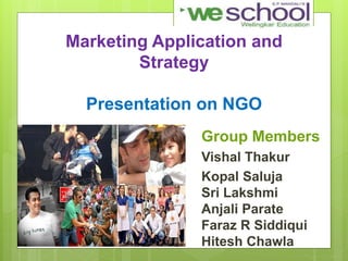 Marketing Application and
Strategy
Presentation on NGO
Group Members
Vishal Thakur
Kopal Saluja
Sri Lakshmi
Anjali Parate
Faraz R Siddiqui
Hitesh Chawla
 