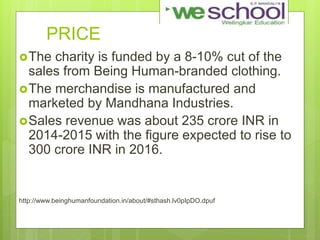 PRICE
The charity is funded by a 8-10% cut of the
sales from Being Human-branded clothing.
The merchandise is manufactured and
marketed by Mandhana Industries.
Sales revenue was about 235 crore INR in
2014-2015 with the figure expected to rise to
300 crore INR in 2016.
http://www.beinghumanfoundation.in/about/#sthash.lv0pIpDO.dpuf
 