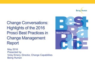 Change Conversations:
Highlights of the 2016
Prosci Best Practices in
Change Management
Report
May 2016
Presented by
Vicky Emery, Director, Change Capabilities
Being Human
 