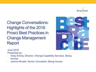 Change Conversations:
Highlights of the 2016
Prosci Best Practices in
Change Management
Report
June 2016
Presented by:
• Vicky Emery, Director, Change Capability Services, Being
Human
• Joanne Rinaldi, Senior Consultant, Being Human
 
