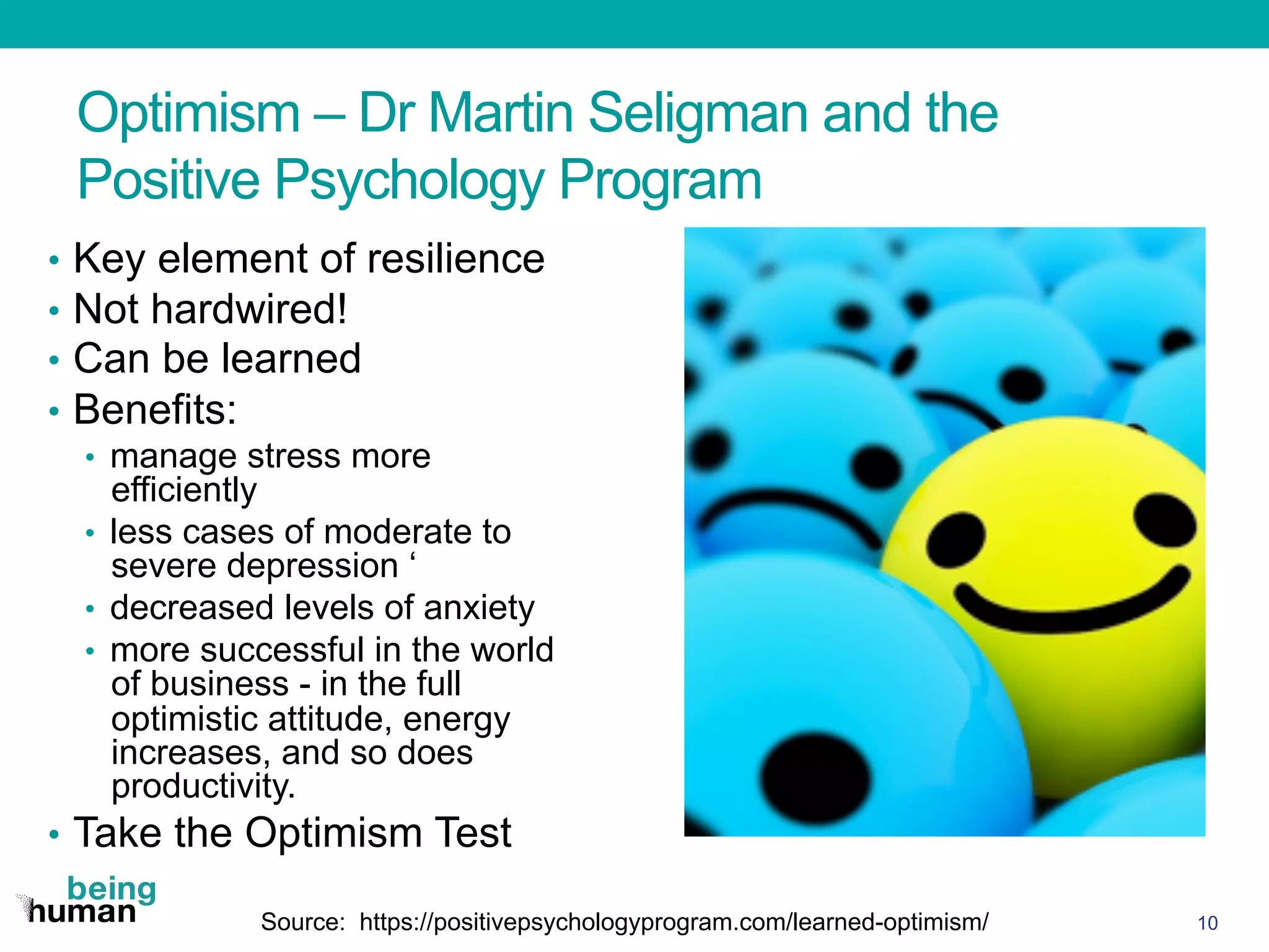 Optimism – Dr Martin Seligman and the
Positive Psychology Program
•  Key element of resilience
•  Not hardwired!
•  Can be learned
•  Benefits:
•  manage stress more
efficiently
•  less cases of moderate to
severe depression ‘
•  decreased levels of anxiety
•  more successful in the world
of business - in the full
optimistic attitude, energy
increases, and so does
productivity.
•  Take the Optimism Test
10Source: https://positivepsychologyprogram.com/learned-optimism/
 