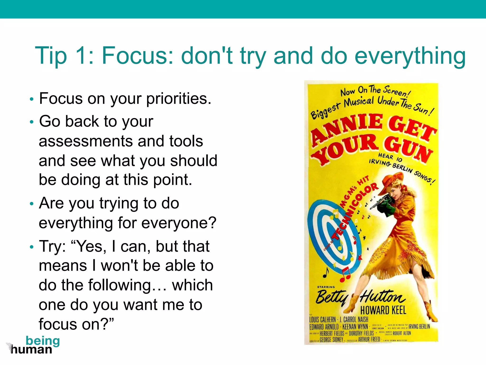 Tip 1: Focus: don't try and do everything
•  Focus on your priorities.
•  Go back to your
assessments and tools
and see what you should
be doing at this point.
•  Are you trying to do
everything for everyone?
•  Try: “Yes, I can, but that
means I won't be able to
do the following… which
one do you want me to
focus on?”
 