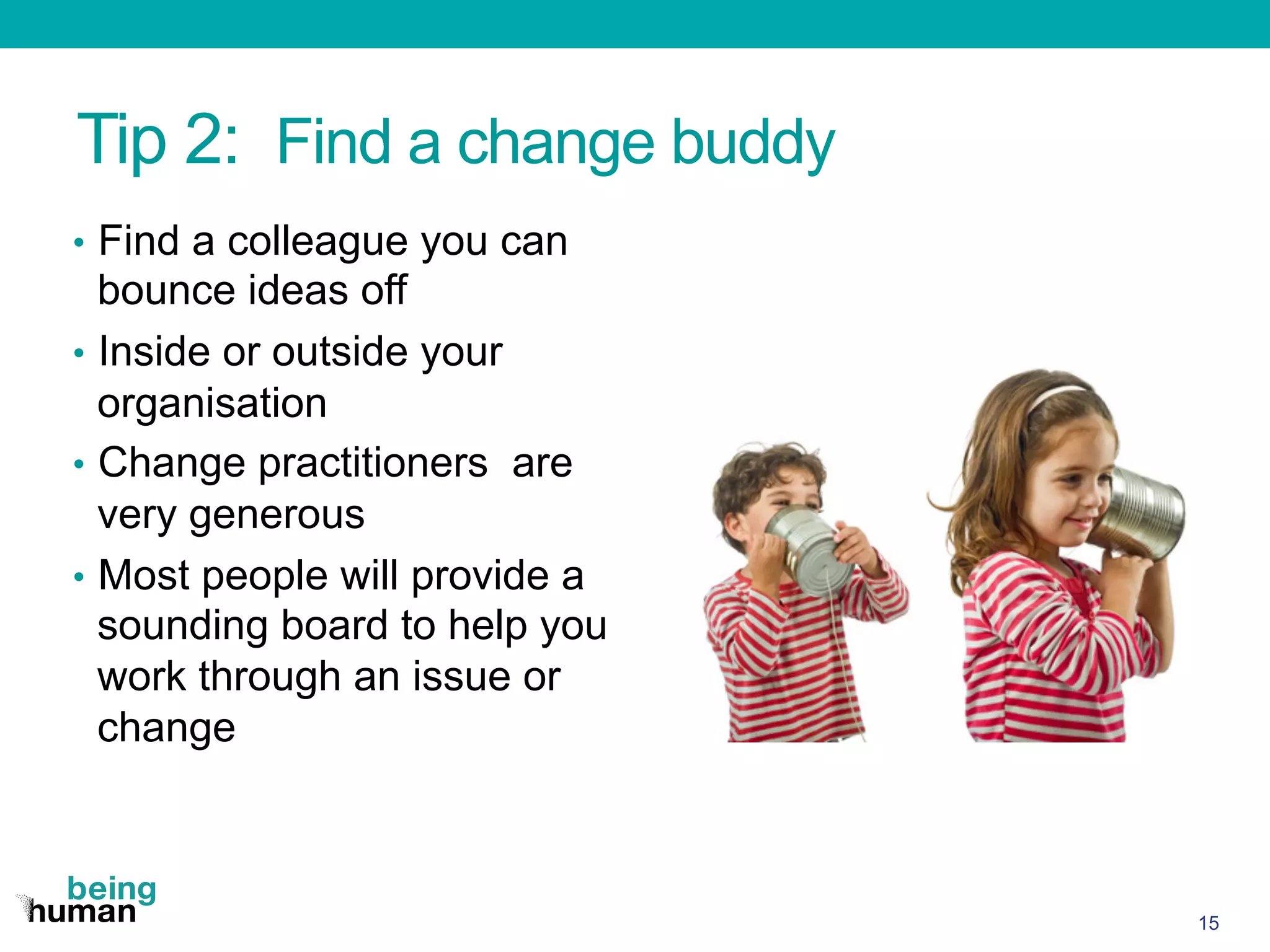 Tip 2: Find a change buddy
•  Find a colleague you can
bounce ideas off
•  Inside or outside your
organisation
•  Change practitioners are
very generous
•  Most people will provide a
sounding board to help you
work through an issue or
change
15
 
