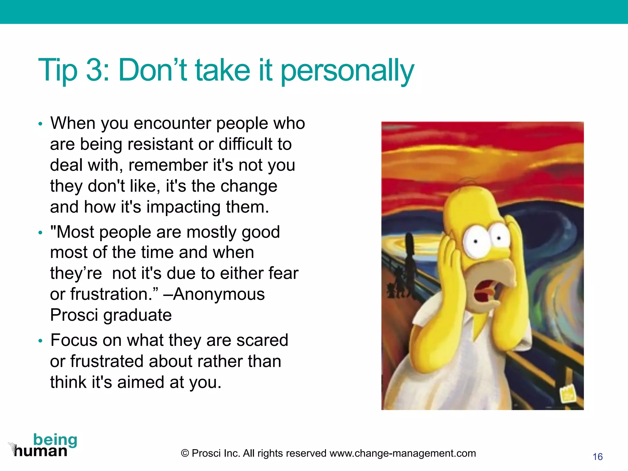 Tip 3: Don’t take it personally
•  When you encounter people who
are being resistant or difficult to
deal with, remember it's not you
they don't like, it's the change
and how it's impacting them.
•  "Most people are mostly good
most of the time and when
they’re not it's due to either fear
or frustration.” –Anonymous
Prosci graduate
•  Focus on what they are scared
or frustrated about rather than
think it's aimed at you.
16© Prosci Inc. All rights reserved www.change-management.com
 