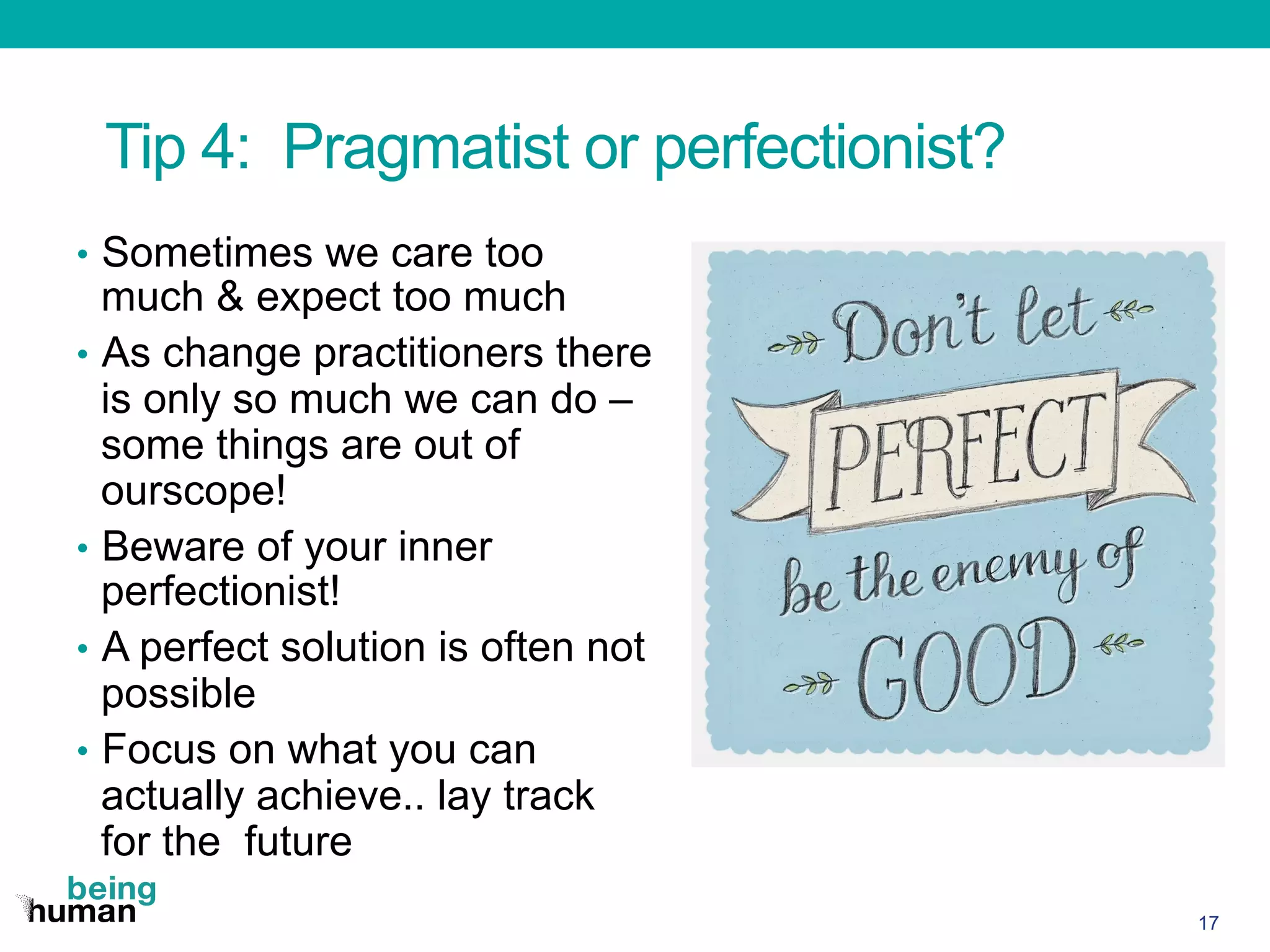Tip 4: Pragmatist or perfectionist?
•  Sometimes we care too
much & expect too much
•  As change practitioners there
is only so much we can do –
some things are out of
ourscope!
•  Beware of your inner
perfectionist!
•  A perfect solution is often not
possible
•  Focus on what you can
actually achieve.. lay track
for the future
17
 