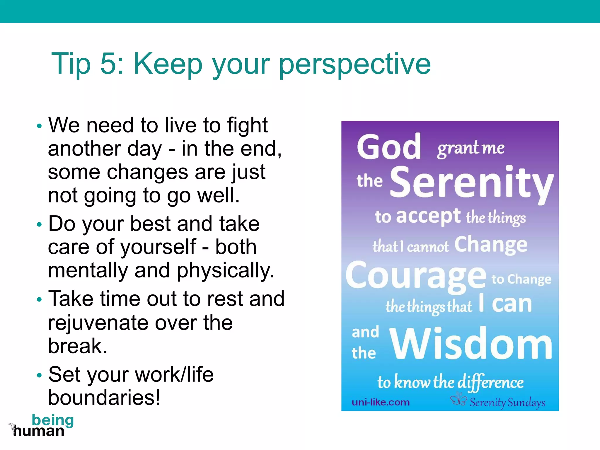 Tip 5: Keep your perspective
•  We need to live to fight
another day - in the end,
some changes are just
not going to go well.
•  Do your best and take
care of yourself - both
mentally and physically.
•  Take time out to rest and
rejuvenate over the
break.
•  Set your work/life
boundaries!
 
