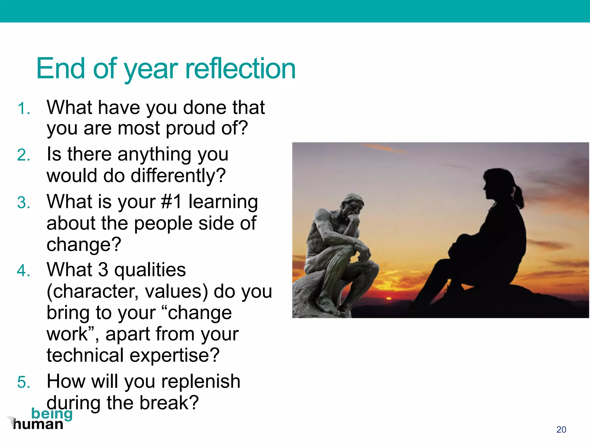 End of year reflection
1.  What have you done that
you are most proud of?
2.  Is there anything you
would do differently?
3.  What is your #1 learning
about the people side of
change?
4.  What 3 qualities
(character, values) do you
bring to your “change
work”, apart from your
technical expertise?
5.  How will you replenish
during the break?
20
 