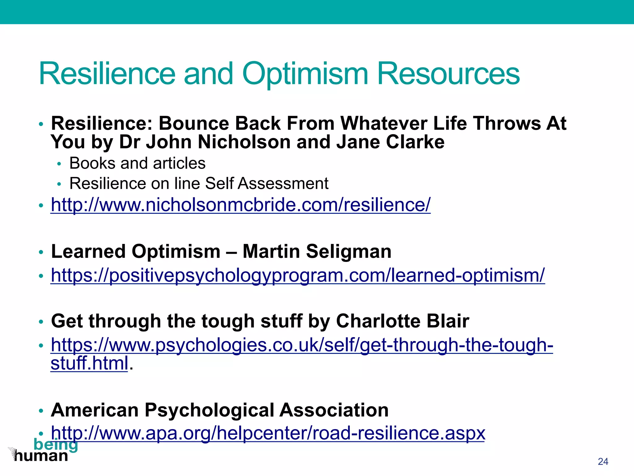 Resilience and Optimism Resources
•  Resilience: Bounce Back From Whatever Life Throws At
You by Dr John Nicholson and Jane Clarke
•  Books and articles
•  Resilience on line Self Assessment
•  http://www.nicholsonmcbride.com/resilience/
•  Learned Optimism – Martin Seligman
•  https://positivepsychologyprogram.com/learned-optimism/
•  Get through the tough stuff by Charlotte Blair
•  https://www.psychologies.co.uk/self/get-through-the-tough-
stuff.html.
•  American Psychological Association
•  http://www.apa.org/helpcenter/road-resilience.aspx
24
 