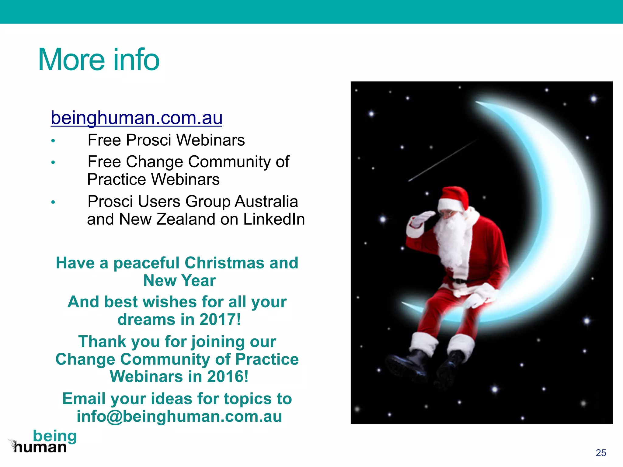 More info
25
beinghuman.com.au
•  Free Prosci Webinars
•  Free Change Community of
Practice Webinars
•  Prosci Users Group Australia
and New Zealand on LinkedIn
Have a peaceful Christmas and
New Year
And best wishes for all your
dreams in 2017!
Thank you for joining our
Change Community of Practice
Webinars in 2016!
Email your ideas for topics to
info@beinghuman.com.au
 