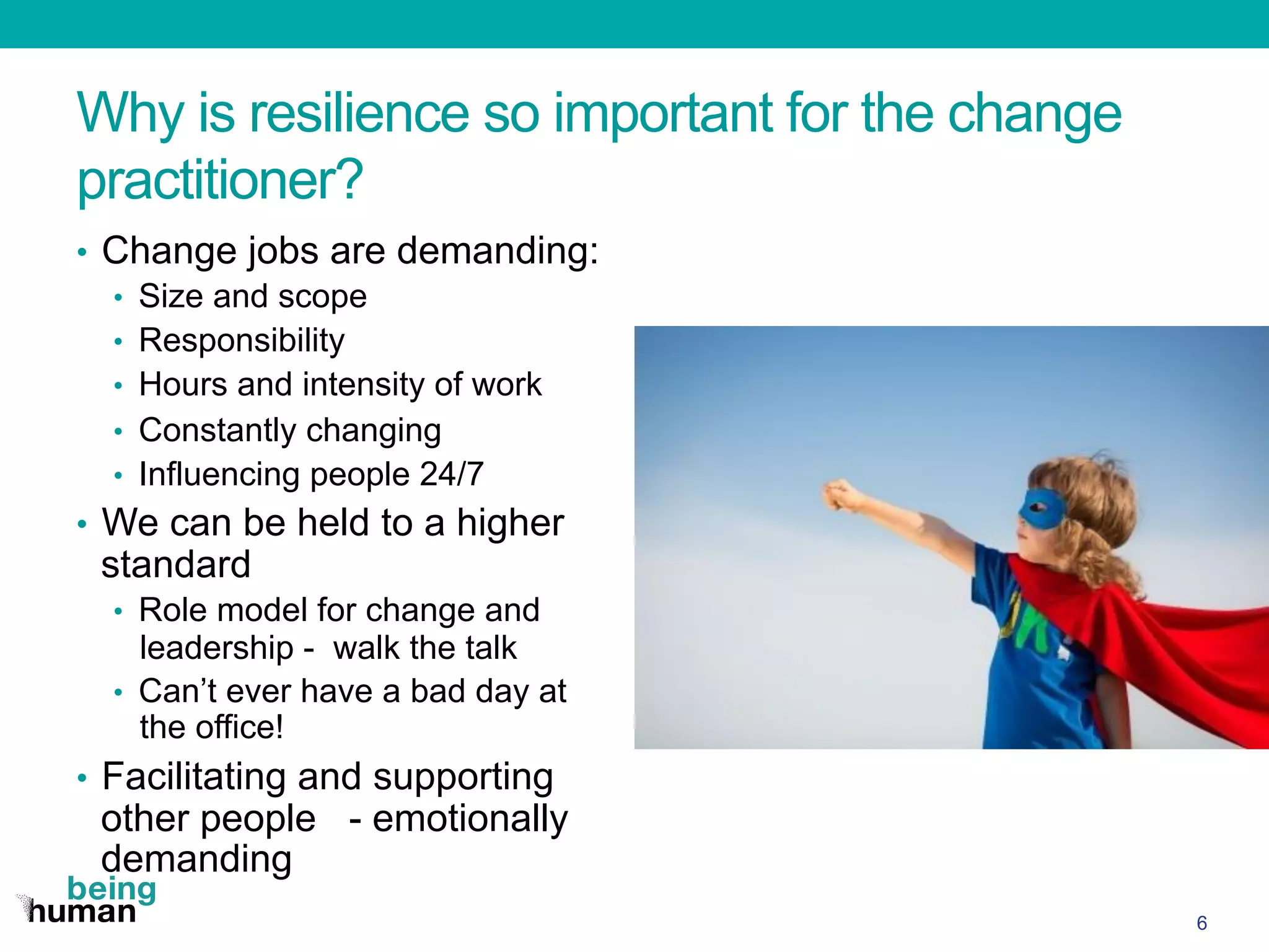 Why is resilience so important for the change
practitioner?
•  Change jobs are demanding:
•  Size and scope
•  Responsibility
•  Hours and intensity of work
•  Constantly changing
•  Influencing people 24/7
•  We can be held to a higher
standard
•  Role model for change and
leadership - walk the talk
•  Can’t ever have a bad day at
the office!
•  Facilitating and supporting
other people - emotionally
demanding
6
 