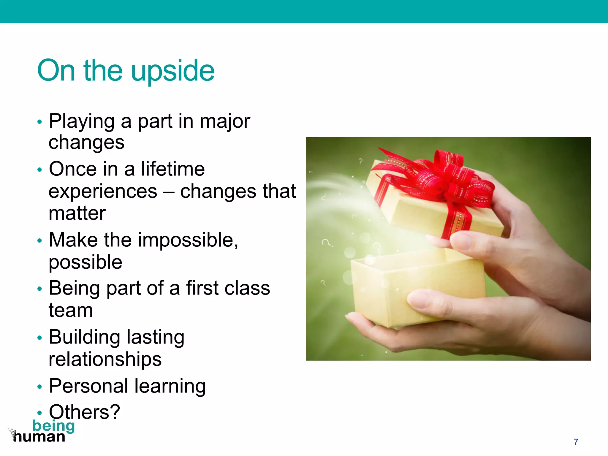 On the upside
•  Playing a part in major
changes
•  Once in a lifetime
experiences – changes that
matter
•  Make the impossible,
possible
•  Being part of a first class
team
•  Building lasting
relationships
•  Personal learning
•  Others?
7
 