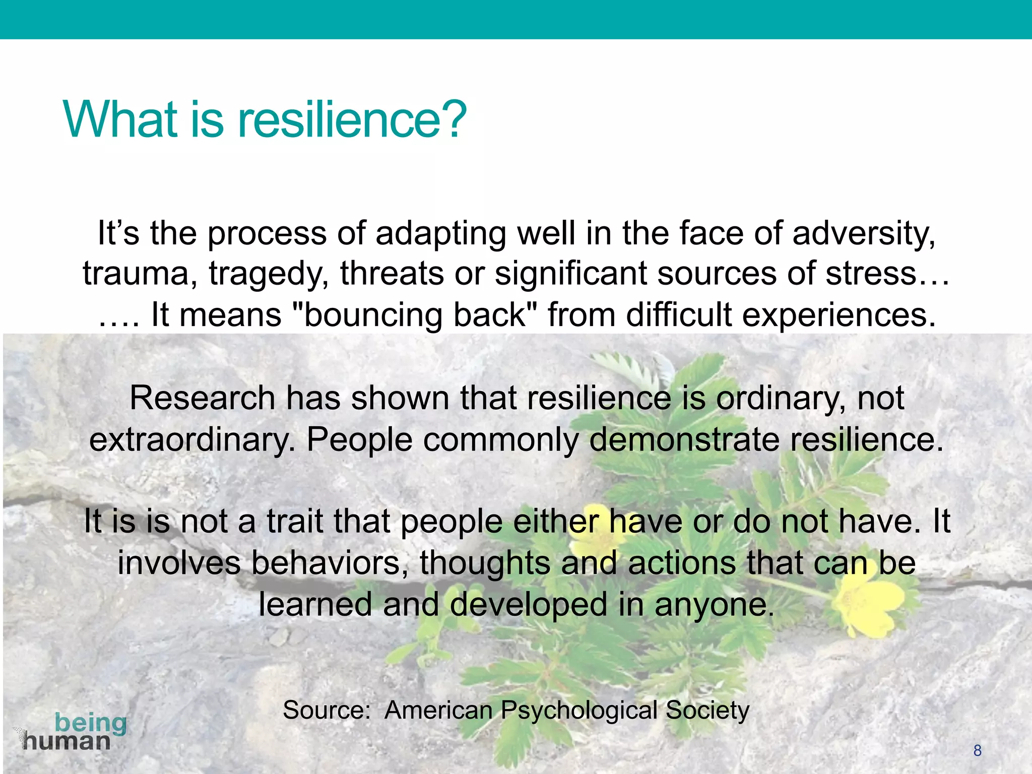What is resilience?
8
It’s the process of adapting well in the face of adversity,
trauma, tragedy, threats or significant sources of stress…
…. It means "bouncing back" from difficult experiences.
Research has shown that resilience is ordinary, not
extraordinary. People commonly demonstrate resilience.
It is is not a trait that people either have or do not have. It
involves behaviors, thoughts and actions that can be
learned and developed in anyone.

Source: American Psychological Society
 