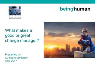 Change Community
of Practice Webinars
What makes a
good or great
change manager?
Presented by
Catherine Smithson
April 2017
 