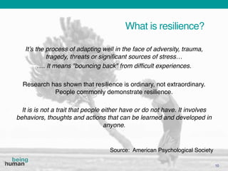 What is resilience?
10
Source: American Psychological Society
It’s the process of adapting well in the face of adversity, trauma,
tragedy, threats or significant sources of stress…
…. It means "bouncing back" from difficult experiences.
Research has shown that resilience is ordinary, not extraordinary.
People commonly demonstrate resilience.
It is is not a trait that people either have or do not have. It involves
behaviors, thoughts and actions that can be learned and developed in
anyone.
 