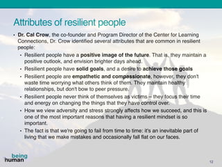Attributes of resilient people
12
• Dr. Cal Crow, the co-founder and Program Director of the Center for Learning
Connections, Dr. Crow identified several attributes that are common in resilient
people:
• Resilient people have a positive image of the future. That is, they maintain a
positive outlook, and envision brighter days ahead.
• Resilient people have solid goals, and a desire to achieve those goals
• Resilient people are empathetic and compassionate, however, they don't
waste time worrying what others think of them. They maintain healthy
relationships, but don't bow to peer pressure.
• Resilient people never think of themselves as victims – they focus their time
and energy on changing the things that they have control over.
• How we view adversity and stress strongly affects how we succeed, and this is
one of the most important reasons that having a resilient mindset is so
important.
• The fact is that we're going to fail from time to time: it's an inevitable part of
living that we make mistakes and occasionally fall flat on our faces.
 
