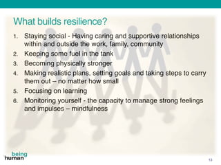 What builds resilience?
1. Staying social - Having caring and supportive relationships
within and outside the work, family, community
2. Keeping some fuel in the tank
3. Becoming physically stronger
4. Making realistic plans, setting goals and taking steps to carry
them out – no matter how small
5. Focusing on learning
6. Monitoring yourself - the capacity to manage strong feelings
and impulses – mindfulness
13
 