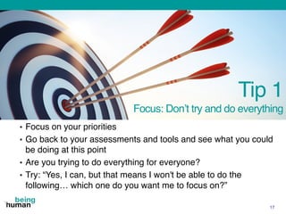 Tip 1
Focus: Don’t try and do everything
• Focus on your priorities
• Go back to your assessments and tools and see what you could
be doing at this point
• Are you trying to do everything for everyone?
• Try: “Yes, I can, but that means I won't be able to do the
following… which one do you want me to focus on?”
17
 