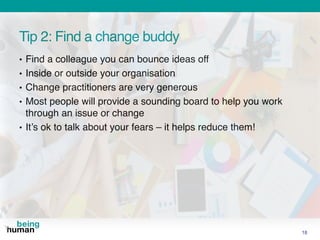 Tip 2: Find a change buddy
• Find a colleague you can bounce ideas off
• Inside or outside your organisation
• Change practitioners are very generous
• Most people will provide a sounding board to help you work
through an issue or change
• It’s ok to talk about your fears – it helps reduce them!
18
 