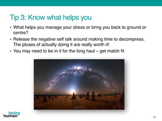 Tip 3: Know what helps you
• What helps you manage your stress or bring you back to ground or
centre?
• Release the negative self talk around making time to decompress.
The pluses of actually doing it are really worth it!
• You may need to be in it for the long haul – get match fit
19
 