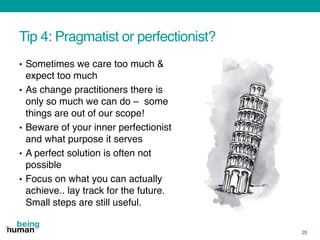 Tip 4: Pragmatist or perfectionist?
• Sometimes we care too much &
expect too much
• As change practitioners there is
only so much we can do – some
things are out of our scope!
• Beware of your inner perfectionist
and what purpose it serves
• A perfect solution is often not
possible
• Focus on what you can actually
achieve.. lay track for the future.
Small steps are still useful.
20
 