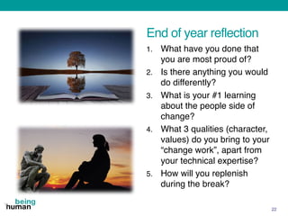 End of year reflection
1. What have you done that
you are most proud of?
2. Is there anything you would
do differently?
3. What is your #1 learning
about the people side of
change?
4. What 3 qualities (character,
values) do you bring to your
“change work”, apart from
your technical expertise?
5. How will you replenish
during the break?
22
 