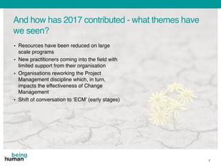 And how has 2017 contributed - what themes have
we seen?
7
• Resources have been reduced on large
scale programs
• New practitioners coming into the field with
limited support from their organisation
• Organisations reworking the Project
Management discipline which, in turn,
impacts the effectiveness of Change
Management
• Shift of conversation to ‘ECM’ (early stages)
 