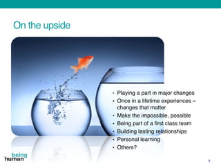 On the upside
8
• Playing a part in major changes
• Once in a lifetime experiences –
changes that matter
• Make the impossible, possible
• Being part of a first class team
• Building lasting relationships
• Personal learning
• Others?
 