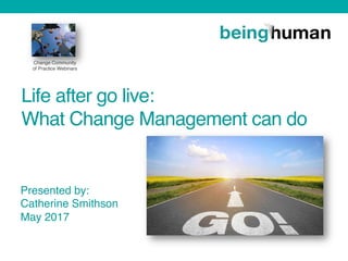 Life after go live:  
What Change Management can do  
 
 
 
 Presented by:
Catherine Smithson
May 2017
Change Community
of Practice Webinars
 