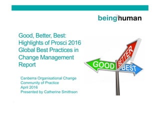 Good, Better, Best:
Highlights of Prosci 2016
Global Best Practices in
Change Management
Report
Canberra Organisational Change
Community of Practice
April 2016
Presented by Catherine Smithson
 