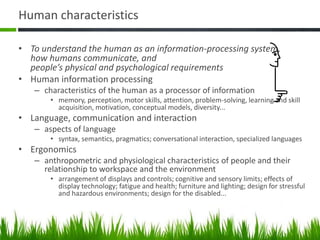 Human characteristics
• To understand the human as an information-processing system,
how humans communicate, and
people’s physical and psychological requirements
• Human information processing
– characteristics of the human as a processor of information
• memory, perception, motor skills, attention, problem-solving, learning and skill
acquisition, motivation, conceptual models, diversity...
• Language, communication and interaction
– aspects of language
• syntax, semantics, pragmatics; conversational interaction, specialized languages
• Ergonomics
– anthropometric and physiological characteristics of people and their
relationship to workspace and the environment
• arrangement of displays and controls; cognitive and sensory limits; effects of
display technology; fatigue and health; furniture and lighting; design for stressful
and hazardous environments; design for the disabled...
 