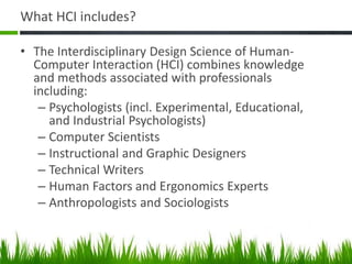 What HCI includes?
• The Interdisciplinary Design Science of Human-
Computer Interaction (HCI) combines knowledge
and methods associated with professionals
including:
– Psychologists (incl. Experimental, Educational,
and Industrial Psychologists)
– Computer Scientists
– Instructional and Graphic Designers
– Technical Writers
– Human Factors and Ergonomics Experts
– Anthropologists and Sociologists
 