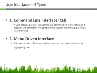 User Interfaces – 4 Types
• 1. Command Line Interface (CLI)
– A CLI displays a prompt, the user types a command on the keyboard and
executes the command. The computer executes the command, providing
textual output.
• 2. Menu Driven Interface
– The user has a list of items to choose from, and can make selections by
highlighting one.
 