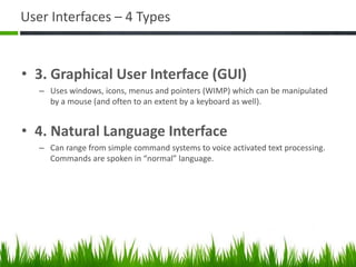 User Interfaces – 4 Types
• 3. Graphical User Interface (GUI)
– Uses windows, icons, menus and pointers (WIMP) which can be manipulated
by a mouse (and often to an extent by a keyboard as well).
• 4. Natural Language Interface
– Can range from simple command systems to voice activated text processing.
Commands are spoken in “normal” language.
 