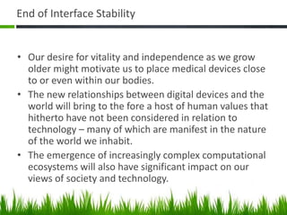 End of Interface Stability
• Our desire for vitality and independence as we grow
older might motivate us to place medical devices close
to or even within our bodies.
• The new relationships between digital devices and the
world will bring to the fore a host of human values that
hitherto have not been considered in relation to
technology – many of which are manifest in the nature
of the world we inhabit.
• The emergence of increasingly complex computational
ecosystems will also have significant impact on our
views of society and technology.
 