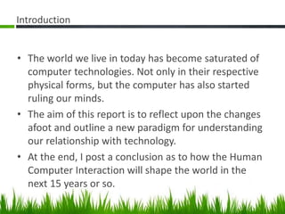Introduction
• The world we live in today has become saturated of
computer technologies. Not only in their respective
physical forms, but the computer has also started
ruling our minds.
• The aim of this report is to reflect upon the changes
afoot and outline a new paradigm for understanding
our relationship with technology.
• At the end, I post a conclusion as to how the Human
Computer Interaction will shape the world in the
next 15 years or so.
 