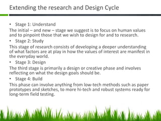 Extending the research and Design Cycle
• Stage 1: Understand
The initial – and new – stage we suggest is to focus on human values
and to pinpoint those that we wish to design for and to research.
• Stage 2: Study
This stage of research consists of developing a deeper understanding
of what factors are at play in how the values of interest are manifest in
the everyday world.
• Stage 3: Design
The third stage is primarily a design or creative phase and involves
reflecting on what the design goals should be.
• Stage 4: Build
This phase can involve anything from low-tech methods such as paper
prototypes and sketches, to more hi-tech and robust systems ready for
long-term field testing.
 