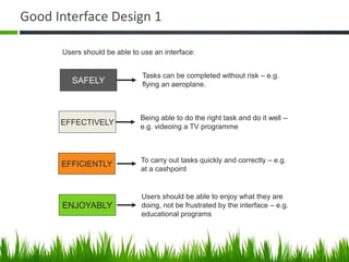 Good Interface Design 1
SAFELY
EFFECTIVELY
EFFICIENTLY
ENJOYABLY
Tasks can be completed without risk – e.g.
flying an aeroplane.
Being able to do the right task and do it well –
e.g. videoing a TV programme
To carry out tasks quickly and correctly – e.g.
at a cashpoint
Users should be able to enjoy what they are
doing, not be frustrated by the interface – e.g.
educational programs
Users should be able to use an interface:
 