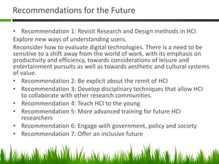 Recommendations for the Future
• Recommendation 1: Revisit Research and Design methods in HCI
Explore new ways of understanding users.
Reconsider how to evaluate digital technologies. There is a need to be
sensitive to a shift away from the world of work, with its emphasis on
productivity and efficiency, towards considerations of leisure and
entertainment pursuits as well as towards aesthetic and cultural systems
of value.
• Recommendation 2: Be explicit about the remit of HCI
• Recommendation 3: Develop disciplinary techniques that allow HCI
to collaborate with other research communities.
• Recommendation 4: Teach HCI to the young
• Recommendation 5: More advanced training for future HCI
researchers
• Recommendation 6: Engage with government, policy and society
• Recommendation 7: Offer an inclusive future
 