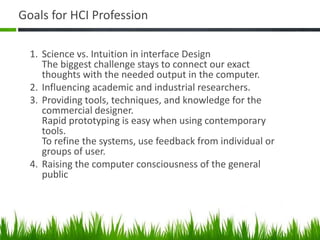 Goals for HCI Profession
1. Science vs. Intuition in interface Design
The biggest challenge stays to connect our exact
thoughts with the needed output in the computer.
2. Influencing academic and industrial researchers.
3. Providing tools, techniques, and knowledge for the
commercial designer.
Rapid prototyping is easy when using contemporary
tools.
To refine the systems, use feedback from individual or
groups of user.
4. Raising the computer consciousness of the general
public
 