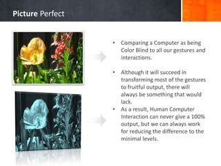 • Comparing a Computer as being
Color Blind to all our gestures and
interactions.
• Although it will succeed in
transforming most of the gestures
to fruitful output, there will
always be something that would
lack.
• As a result, Human Computer
Interaction can never give a 100%
output, but we can always work
for reducing the difference to the
minimal levels.
Picture Perfect
 