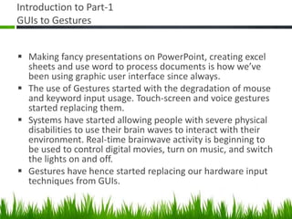 Introduction to Part-1
GUIs to Gestures
 Making fancy presentations on PowerPoint, creating excel
sheets and use word to process documents is how we’ve
been using graphic user interface since always.
 The use of Gestures started with the degradation of mouse
and keyword input usage. Touch-screen and voice gestures
started replacing them.
 Systems have started allowing people with severe physical
disabilities to use their brain waves to interact with their
environment. Real-time brainwave activity is beginning to
be used to control digital movies, turn on music, and switch
the lights on and off.
 Gestures have hence started replacing our hardware input
techniques from GUIs.
 