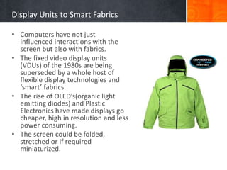 Display Units to Smart Fabrics
• Computers have not just
influenced interactions with the
screen but also with fabrics.
• The fixed video display units
(VDUs) of the 1980s are being
superseded by a whole host of
flexible display technologies and
‘smart’ fabrics.
• The rise of OLED’s(organic light
emitting diodes) and Plastic
Electronics have made displays go
cheaper, high in resolution and less
power consuming.
• The screen could be folded,
stretched or if required
miniaturized.
 