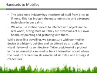 Handsets to Mobiles
• The telephone industry has transformed itself from brick to
iPhone. This has brought the most interactive and advanced
technology in our palms.
• We now use mobile devices to interact with objects in the
real world, acting more as if they are extensions of our own
hands, by pointing and gesturing with them.
While travelling travelling, we can gesture with our mobile
device at a historic building and be offered up an audio or
visual history of its architecture. Taking a picture of a product
in the supermarket can send us back information about where
the product came from, its associated air miles, and ecological
credentials.
 