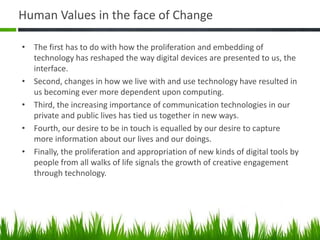 Human Values in the face of Change
• The first has to do with how the proliferation and embedding of
technology has reshaped the way digital devices are presented to us, the
interface.
• Second, changes in how we live with and use technology have resulted in
us becoming ever more dependent upon computing.
• Third, the increasing importance of communication technologies in our
private and public lives has tied us together in new ways.
• Fourth, our desire to be in touch is equalled by our desire to capture
more information about our lives and our doings.
• Finally, the proliferation and appropriation of new kinds of digital tools by
people from all walks of life signals the growth of creative engagement
through technology.
 