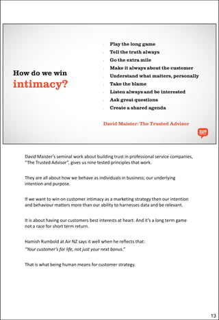 David Maister’s seminal work about building trust in professional service companies,
“The Trusted Advisor”, gives us nine tested principles that work.
They are all about how we behave as individuals in business; our underlying
intention and purpose.
If we want to win on customer intimacy as a marketing strategy then our intention
and behaviour matters more than our ability to harnesses data and be relevant.
It is about having our customers best interests at heart. And it’s a long term game
not a race for short term return.
Hamish Rumbold at Air NZ says it well when he reflects that:
“Your customer’s for life, not just your next bonus.”
That is what being human means for customer strategy.

13

 