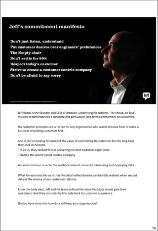 Jeff Bezos is the founder and CEO of Amazon. Underlying his ruthless, “Be cheap, be fast”,
mission to dominate lies a concrete and persuasive long term commitment to customers.
His customer principles are a recipe for any organisation who wants to know how to make a
business of putting customers first.
And if you’re looking for proof of the value of committing to customers for the long haul
then look at Amazon.
- In 2013, they ranked first in delivering the best customer experience
- Named the world’s most trusted company
Amazon continue to write the rulebook when it comes to harnessing and deploying data.
What Amazon teaches us is that the data fuelled dreams can be fully realised when we put
data at the service of our customers’ desires.
From the early days, Jeff and his team defined the value that data would give their
customers. And they consistently link data back to customer experience.
Do you have vision for how data will help your organisation?

14

 