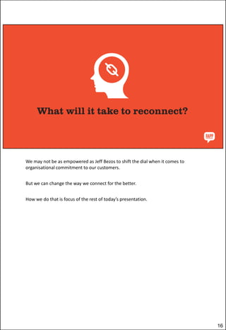 We may not be as empowered as Jeff Bezos to shift the dial when it comes to
organisational commitment to our customers.
But we can change the way we connect for the better.

How we do that is focus of the rest of today’s presentation.

16

 